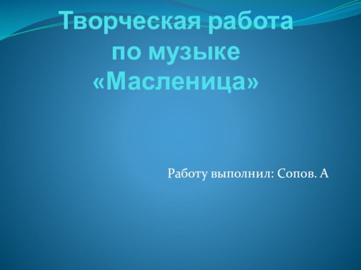 Творческая работа  по музыке «Масленица»  Работу выполнил: Сопов. А