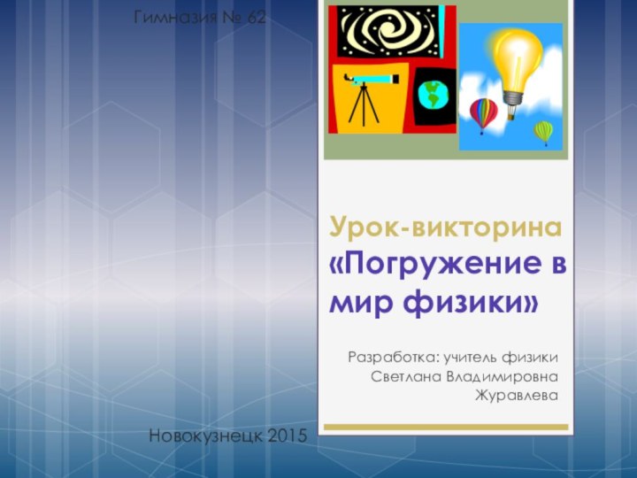 Урок-викторина «Погружение в мир физики»Разработка: учитель физикиСветлана Владимировна ЖуравлеваНовокузнецк 2015Гимназия № 62