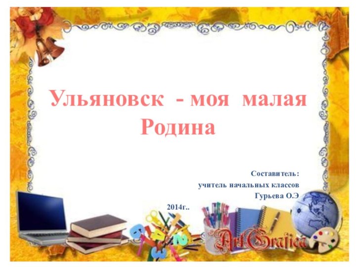 Ульяновск - моя малая РодинаСоставитель: учитель начальных классов Гурьева О.Э2014г..