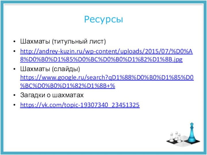 РесурсыШахматы (титульный лист)http://andrey-kuzin.ru/wp-content/uploads/2015/07/%D0%A8%D0%B0%D1%85%D0%BC%D0%B0%D1%82%D1%8B.jpgШахматы (слайды) https://www.google.ru/search?qD1%88%D0%B0%D1%85%D0%BC%D0%B0%D1%82%D1%8B+%Загадки о шахматахhttps://vk.com/topic-19307340_23451325