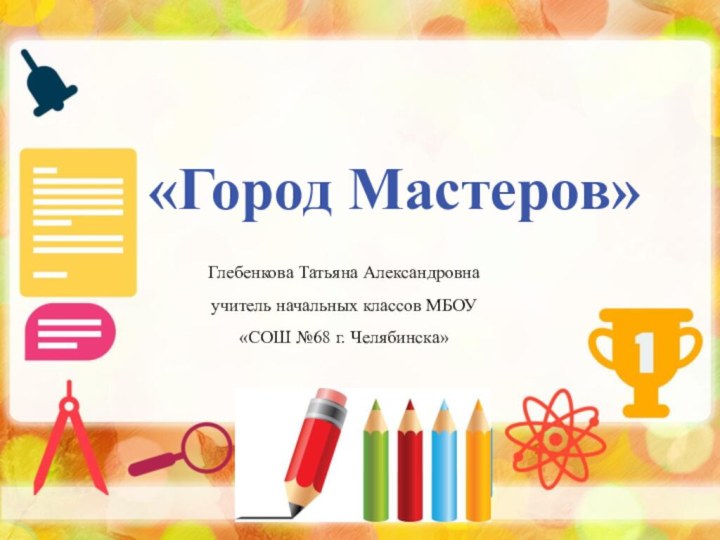 «Город Мастеров»Глебенкова Татьяна Александровна учитель начальных классов МБОУ «СОШ №68 г. Челябинска»