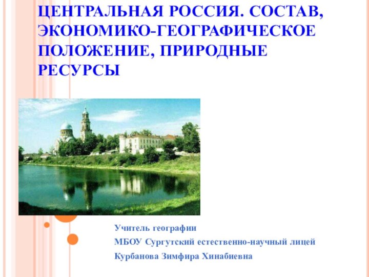 ЦЕНТРАЛЬНАЯ РОССИЯ. СОСТАВ, ЭКОНОМИКО-ГЕОГРАФИЧЕСКОЕ ПОЛОЖЕНИЕ, ПРИРОДНЫЕ РЕСУРСЫУчитель географии  МБОУ Сургутский естественно-научный лицейКурбанова Зимфира Хинабиевна