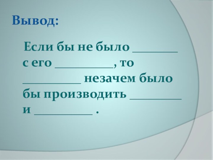 Вывод:	Если бы не было _______ с его _________, то _________ незачем было