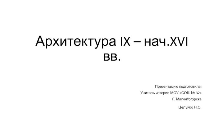 Архитектура IX – нач.XVI вв.Презентацию подготовила:Учитель истории МОУ «СОШ № 32»Г. МагнитогорскаЦелуйко Н.С.