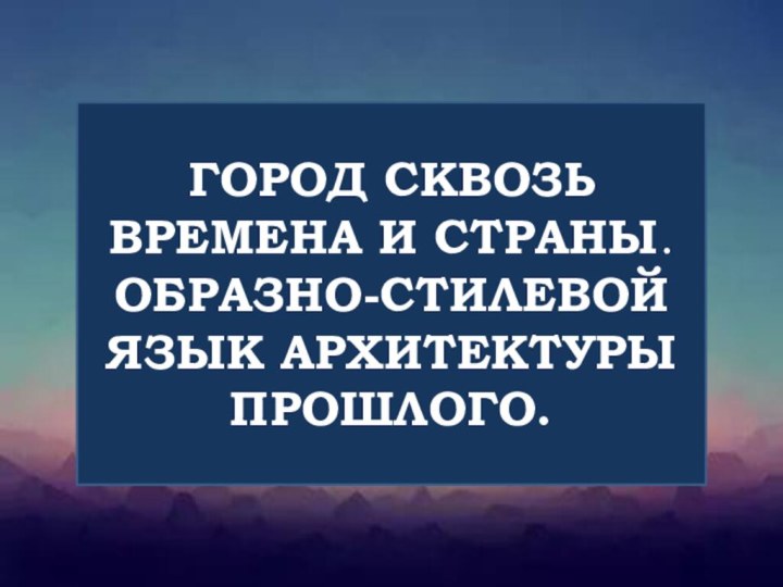 ГОРОД СКВОЗЬ ВРЕМЕНА И СТРАНЫ. ОБРАЗНО-СТИЛЕВОЙ ЯЗЫК АРХИТЕКТУРЫ ПРОШЛОГО.