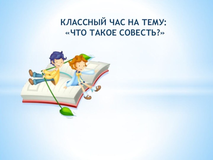 КЛАССНЫЙ ЧАС НА ТЕМУ:    «ЧТО ТАКОЕ СОВЕСТЬ?»