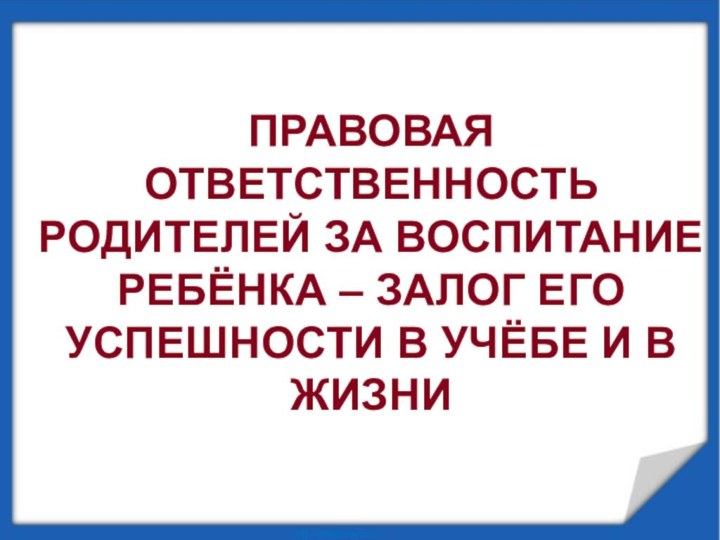 ПРАВОВАЯ ОТВЕТСТВЕННОСТЬ РОДИТЕЛЕЙ ЗА ВОСПИТАНИЕ РЕБЁНКА – ЗАЛОГ ЕГО УСПЕШНОСТИ В УЧЁБЕ И В ЖИЗНИ