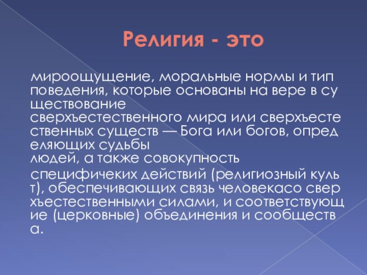 Религия - это	мироощущение, моральные нормы и тип поведения, которые основаны на вере в существование сверхъестественного мира или сверхъестественных существ — Бога или богов, определяющих судьбы людей, а также совокупность  	специфичеких действий (религиозный культ), обеспечивающих связь человекасо сверхъестественными силами, и соответствующие (церковные) объединения и сообщества.