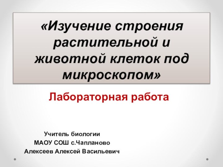 «Изучение строения растительной и животной клеток под микроскопом»Лабораторная работаУчитель биологииМАОУ СОШ с.ЧаплановоАлексеев Алексей Васильевич