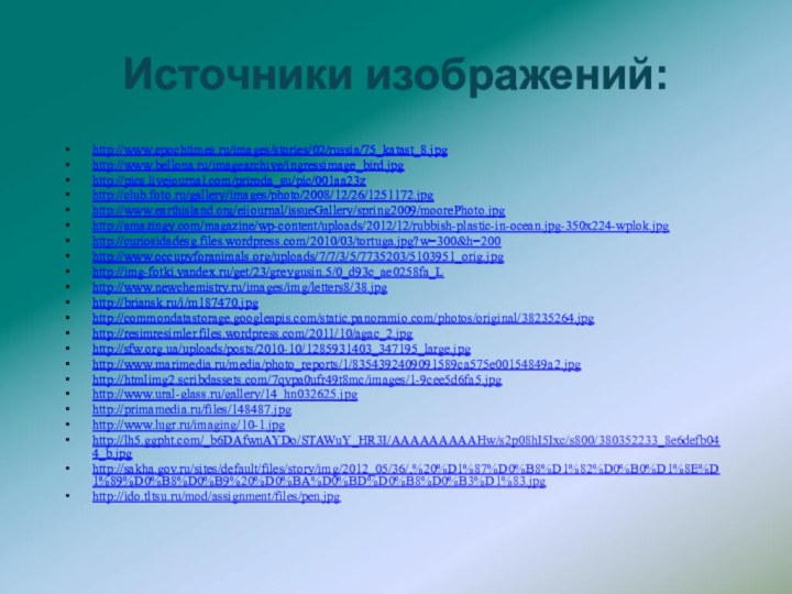 http://www.epochtimes.ru/images/stories/02/russia/75_katast_8.jpg http://www.bellona.ru/imagearchive/ingressimage_bird.jpg http://pics.livejournal.com/priroda_su/pic/001aa23z http://club.foto.ru/gallery/images/photo/2008/12/26/1251172.jpg http://www.earthisland.org/eijournal/issueGallery/spring2009/moorePhoto.jpg http://amazingy.com/magazine/wp-content/uploads/2012/12/rubbish-plastic-in-ocean.jpg-350x224-wplok.jpg http://curiosidadesg.files.wordpress.com/2010/03/tortuga.jpg?w=300&h=200http://www.occupyforanimals.org/uploads/7/7/3/5/7735203/5103951_orig.jpghttp://img-fotki.yandex.ru/get/23/greygusin.5/0_d93c_ae0258fa_L http://www.newchemistry.ru/images/img/letters8/38.jpg  http://briansk.ru/i/m187470.jpg http://commondatastorage.googleapis.com/static.panoramio.com/photos/original/38235264.jpg http://resimresimler.files.wordpress.com/2011/10/agac_2.jpghttp://sfw.org.ua/uploads/posts/2010-10/1285931403_347195_large.jpg http://www.marimedia.ru/media/photo_reports/1/8354392409091589ca575e00154849a2.jpghttp://htmlimg2.scribdassets.com/7qvpa0ufr49t8mc/images/1-9cee5d6fa5.jpg http://www.ural-glass.ru/gallery/14_hn032625.jpghttp://primamedia.ru/files/148487.jpghttp://www.lugr.ru/imaging/10-1.jpg http://lh5.ggpht.com/_b6DAfwnAYDo/STAWuY_HR3I/AAAAAAAAAHw/s2p08hI5Ixc/s800/380352233_8e6defb044_b.jpg http://sakha.gov.ru/sites/default/files/story/img/2012_05/36/,%20%D1%87%D0%B8%D1%82%D0%B0%D1%8E%D1%89%D0%B8%D0%B9%20%D0%BA%D0%BD%D0%B8%D0%B3%D1%83.jpghttp://ido.tltsu.ru/mod/assignment/files/pen.jpg Источники изображений: