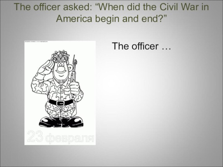 The officer asked: “When did the Civil War in America begin and