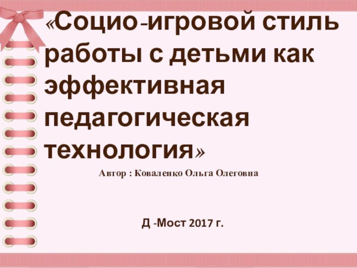 Автор : Коваленко Ольга ОлеговнаД -Мост 2017 г.«Социо-игровой стиль работы с детьми как эффективная педагогическая технология»