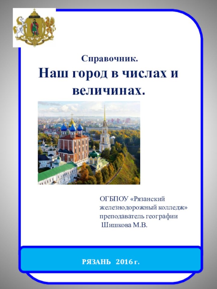 РЯЗАНЬ  2016 г. Справочник.Наш город в числах и величинах.ОГБПОУ «Рязанский железнодорожный колледж»преподаватель географии Шишкова М.В.