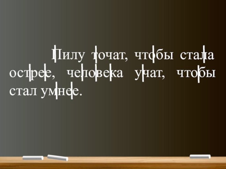 Пилу точат, чтобы стала острее, человека учат, чтобы стал умнее.