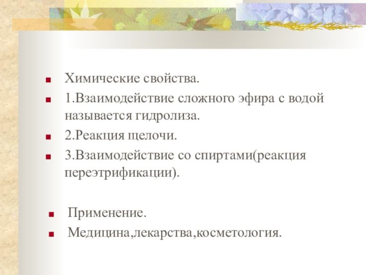 Химические свойства.1.Взаимодействие сложного эфира с водой называется гидролиза.2.Реакция щелочи.3.Взаимодействие со спиртами(реакция переэтрификации).Применение.Медицина,лекарства,косметология.