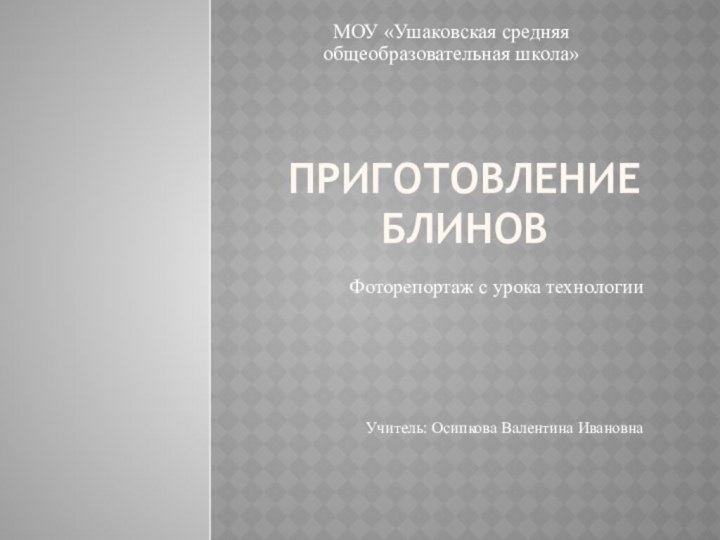 Приготовление блиновМОУ «Ушаковская средняя общеобразовательная школа»Фоторепортаж с урока технологииУчитель: Осипкова Валентина Ивановна