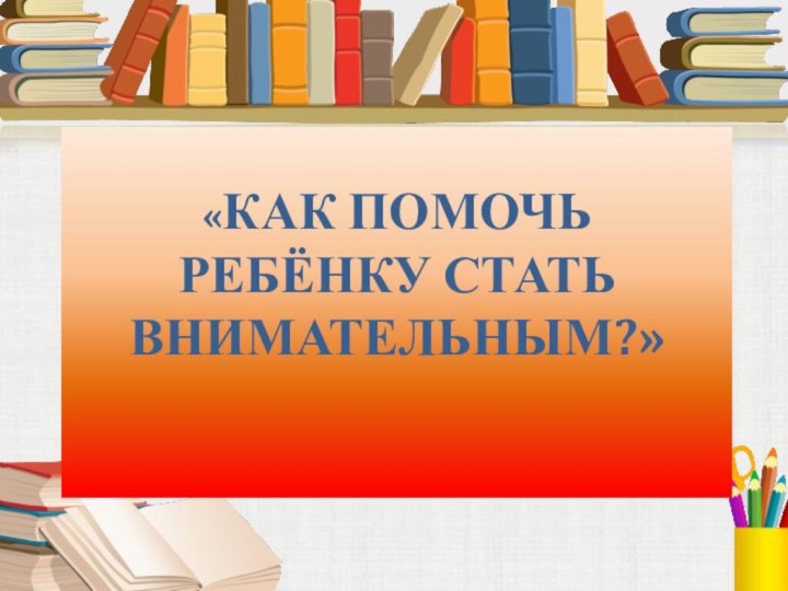 «КАК ПОМОЧЬ РЕБЁНКУ СТАТЬ ВНИМАТЕЛЬНЫМ?»