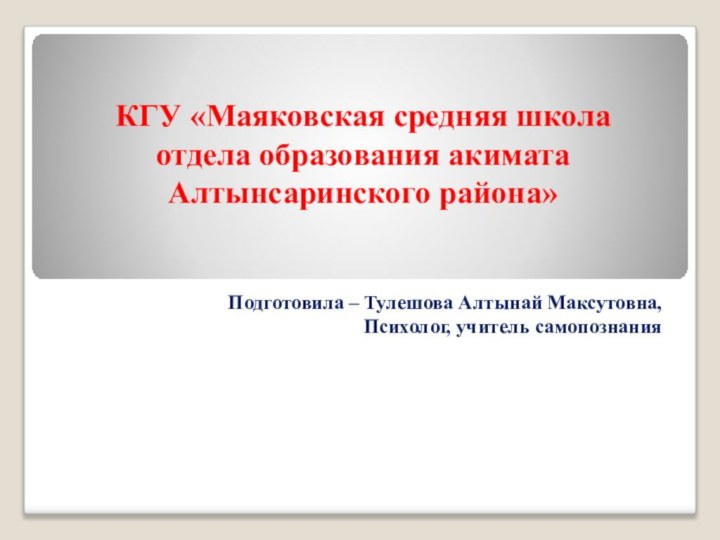 КГУ «Маяковская средняя школа  отдела образования акимата Алтынсаринского района»Подготовила – Тулешова Алтынай Максутовна,Психолог, учитель самопознания