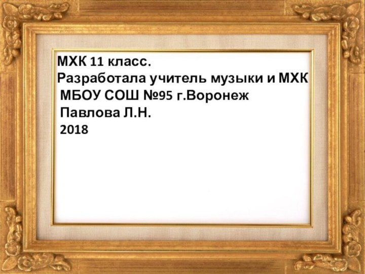 МХК 11 класс. Разработала учитель музыки и МХК МБОУ СОШ №95 г.Воронеж Павлова Л.Н. 2018