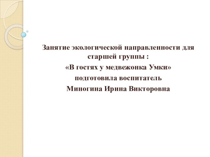 Занятие экологической направленности для старшей группы :«В гостях у медвежонка Умки»подготовила воспитатель Миногина Ирина Викторовна