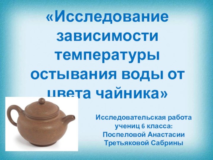 «Исследование зависимости температуры остывания воды от цвета чайника»Исследовательская работа учениц 6 класса:Поспеловой АнастасииТретьяковой Сабрины