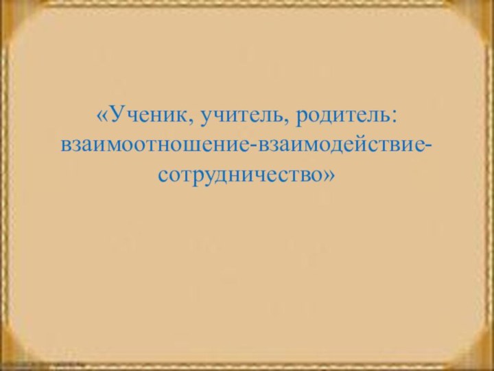 «Ученик, учитель, родитель: взаимоотношение-взаимодействие-сотрудничество»