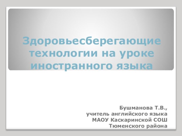 Здоровьесберегающие технологии на уроке иностранного языкаБушманова Т.В.,учитель английского языка МАОУ Каскаринской СОШ Тюменского района