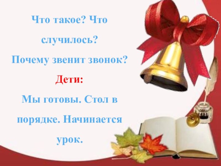 Что такое? Что случилось? Почему звенит звонок? Дети: Мы готовы. Стол в порядке. Начинается урок.