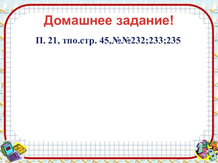 Домашнее задание!П. 21, тпо.стр. 45,№№232;233;235