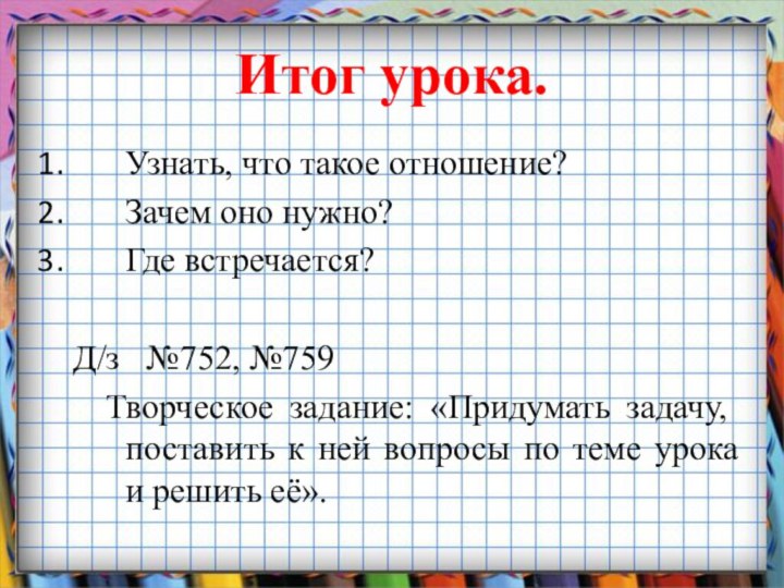 Итог урока.Узнать, что такое отношение?Зачем оно нужно?Где встречается?   Д/з