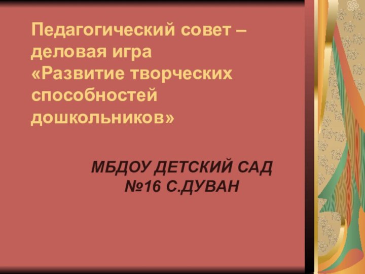 Педагогический совет – деловая игра  «Развитие творческих способностей дошкольников»  МБДОУ ДЕТСКИЙ САД №16 С.ДУВАН