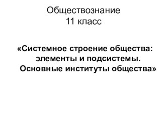 Презентация по обществознанию на темуСистемное строение общества: элементы и подсистемы. Основные институты общества. (11 класс)