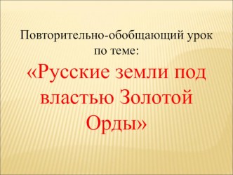 Презентация по истории: Повторительно-обобщающий урок по теме: Русские земли под властью Золотой Орды