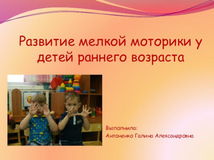 Развитие мелкой моторики у детей раннего возраста Выполнила:Антоненко Галина Александровна