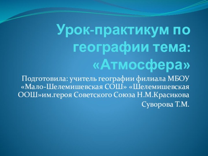 Урок-практикум по географии тема: «Атмосфера»Подготовила: учитель географии филиала МБОУ «Мало-Шелемишевская СОШ» «Шелемишевская