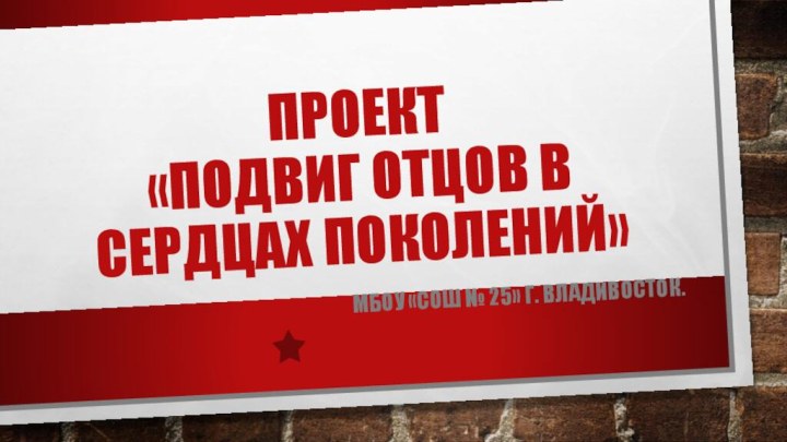 Проект «Подвиг отцов в сердцах поколений»МБОУ «СОШ № 25» г. Владивосток.