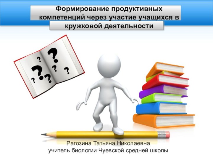 Рагозина Татьяна Николаевна учитель биологии Чуевской средней школыФормирование продуктивных компетенций через участие учащихся в кружковой деятельности