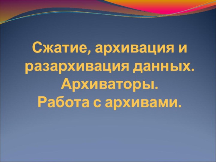 Сжатие, архивация и разархивация данных. Архиваторы.  Работа с архивами.