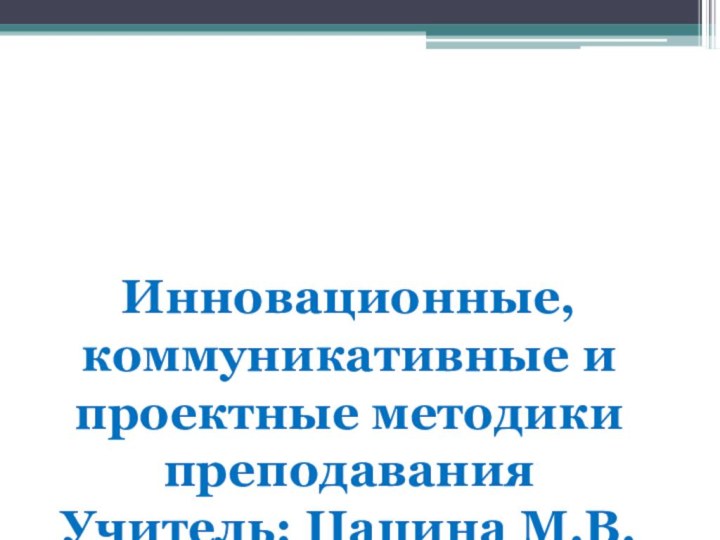 ССИнновационные, коммуникативные и проектные методики преподавания Учитель: Цацина М.В.