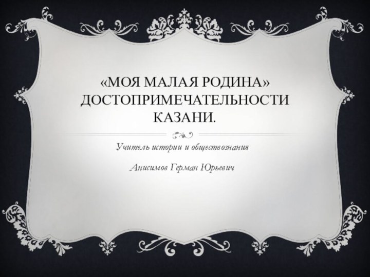 «МОЯ Малая родина» Достопримечательности Казани.Учитель истории и обществознания Анисимов Герман Юрьевич