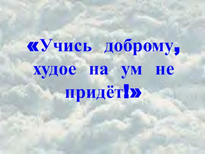 «Учись доброму, худое на ум не придёт!»