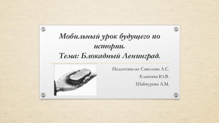 Мобильный урок будущего по истории. Тема: Блокадный Ленинград.Подготовили: Соколова А.С.Елисеева Ю.В.Шайнурова А.М.