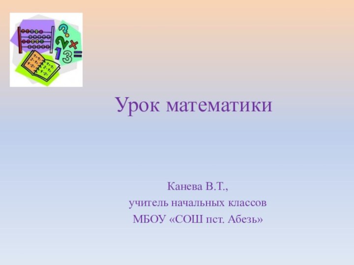 Урок математики Канева В.Т.,учитель начальных классовМБОУ «СОШ пст. Абезь»