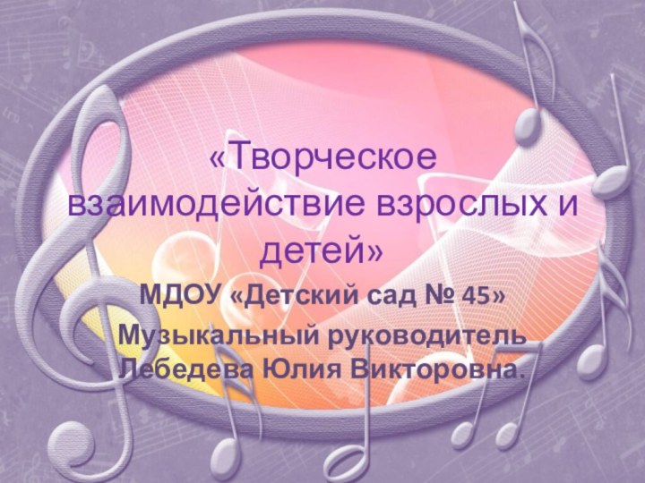 «Творческое взаимодействие взрослых и детей»МДОУ «Детский сад № 45»Музыкальный руководитель Лебедева Юлия Викторовна.