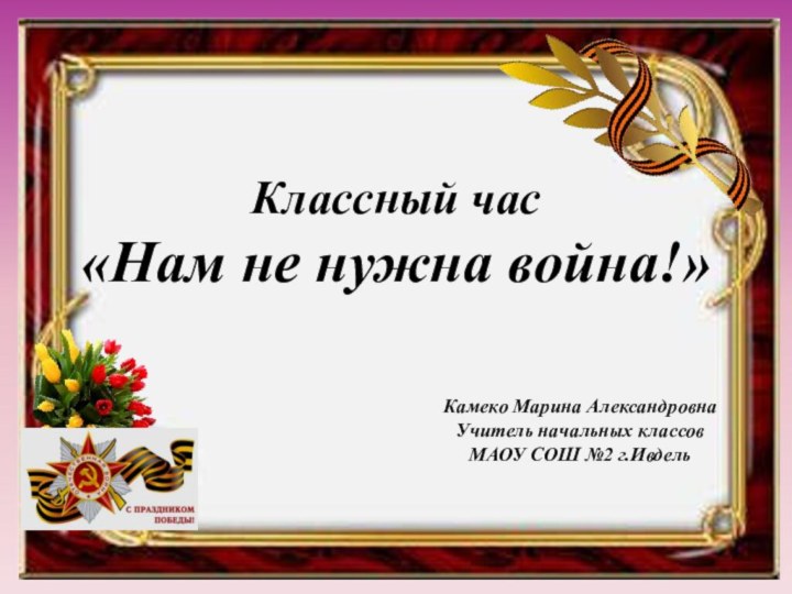 Классный час «Нам не нужна война!»Камеко Марина АлександровнаУчитель начальных классовМАОУ СОШ №2 г.Ивдель