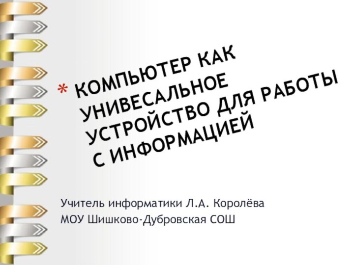 Учитель информатики Л.А. КоролёваМОУ Шишково-Дубровская СОШКОМПЬЮТЕР КАК УНИВЕСАЛЬНОЕ УСТРОЙСТВО ДЛЯ РАБОТЫ С ИНФОРМАЦИЕЙ