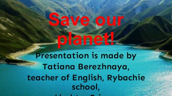 Save our planet!Presentation is made by Tatiana Berezhnaya, teacher of English, Rybachie school, Alushta, Crimea