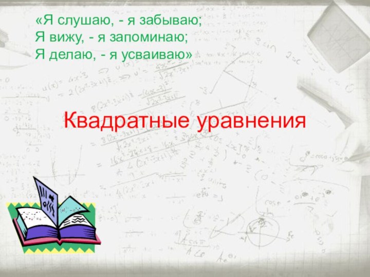 Квадратные уравнения«Я слушаю, - я забываю;Я вижу, - я запоминаю;Я делаю, - я усваиваю»