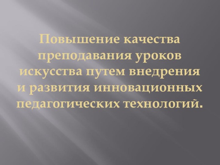 Повышение качества преподавания уроков искусства путем внедрения и развития инновационных педагогических технологий.