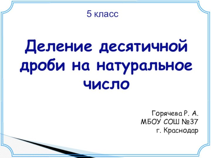 5 классДеление десятичной дроби на натуральное число Горячева Р. А.МБОУ СОШ №37 г. Краснодар